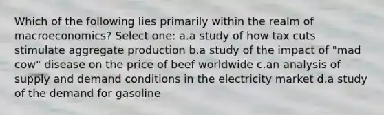 Which of the following lies primarily within the realm of macroeconomics? Select one: a.a study of how tax cuts stimulate aggregate production b.a study of the impact of "mad cow" disease on the price of beef worldwide c.an analysis of supply and demand conditions in the electricity market d.a study of the demand for gasoline