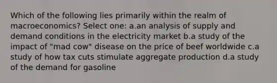 Which of the following lies primarily within the realm of macroeconomics? Select one: a.an analysis of supply and demand conditions in the electricity market b.a study of the impact of "mad cow" disease on the price of beef worldwide c.a study of how tax cuts stimulate aggregate production d.a study of the demand for gasoline