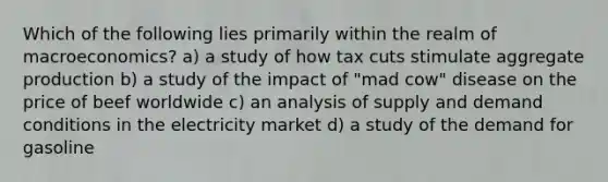 Which of the following lies primarily within the realm of macroeconomics? a) a study of how tax cuts stimulate aggregate production b) a study of the impact of "mad cow" disease on the price of beef worldwide c) an analysis of supply and demand conditions in the electricity market d) a study of the demand for gasoline