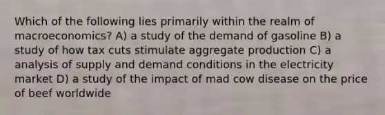 Which of the following lies primarily within the realm of macroeconomics? A) a study of the demand of gasoline B) a study of how tax cuts stimulate aggregate production C) a analysis of supply and demand conditions in the electricity market D) a study of the impact of mad cow disease on the price of beef worldwide