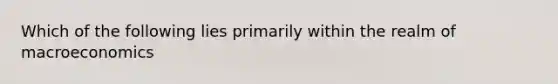 Which of the following lies primarily within the realm of macroeconomics