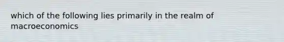 which of the following lies primarily in the realm of macroeconomics