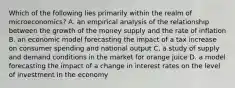 Which of the following lies primarily within the realm of microeconomics? A. an empirical analysis of the relationship between the growth of the money supply and the rate of inflation B. an economic model forecasting the impact of a tax increase on consumer spending and national output C. a study of supply and demand conditions in the market for orange juice D. a model forecasting the impact of a change in interest rates on the level of investment in the economy