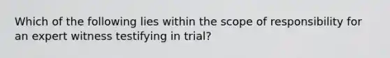 Which of the following lies within the scope of responsibility for an expert witness testifying in trial?