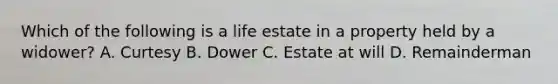 Which of the following is a life estate in a property held by a widower? A. Curtesy B. Dower C. Estate at will D. Remainderman