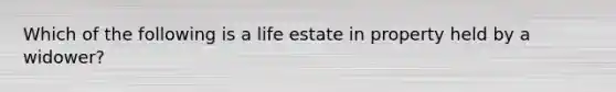 Which of the following is a life estate in property held by a widower?