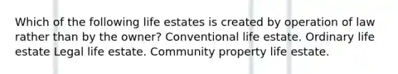 Which of the following life estates is created by operation of law rather than by the owner? Conventional life estate. Ordinary life estate Legal life estate. Community property life estate.