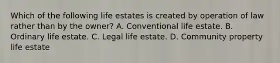 Which of the following life estates is created by operation of law rather than by the owner? A. Conventional life estate. B. Ordinary life estate. C. Legal life estate. D. Community property life estate