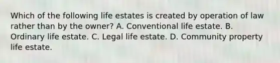 Which of the following life estates is created by operation of law rather than by the owner? A. Conventional life estate. B. Ordinary life estate. C. Legal life estate. D. Community property life estate.