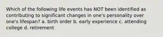 Which of the following life events has NOT been identified as contributing to significant changes in one's personality over one's lifespan? a. birth order b. early experience c. attending college d. retirement