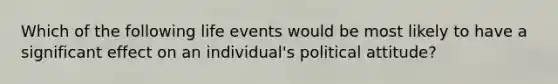 Which of the following life events would be most likely to have a significant effect on an individual's political attitude?