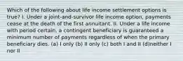 Which of the following about life income settlement options is true? I. Under a joint-and-survivor life income option, payments cease at the death of the first annuitant. II. Under a life income with period certain, a contingent beneficiary is guaranteed a minimum number of payments regardless of when the primary beneficiary dies. (a) I only (b) II only (c) both I and II (d)neither I nor II