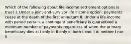 Which of the following about life income settlement options is true? I. Under a joint-and-survivor life income option, payments cease at the death of the first annuitant II. Under a life income with period certain, a contingent beneficiary is guaranteed a minimum number of payments regardless of when the primary beneficiary dies a: I only b: II only c: both I and II d: neither I nor II