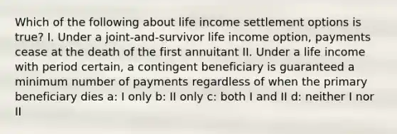 Which of the following about life income settlement options is true? I. Under a joint-and-survivor life income option, payments cease at the death of the first annuitant II. Under a life income with period certain, a contingent beneficiary is guaranteed a minimum number of payments regardless of when the primary beneficiary dies a: I only b: II only c: both I and II d: neither I nor II