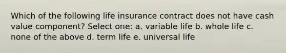 Which of the following life insurance contract does not have cash value component? Select one: a. variable life b. whole life c. none of the above d. term life e. universal life