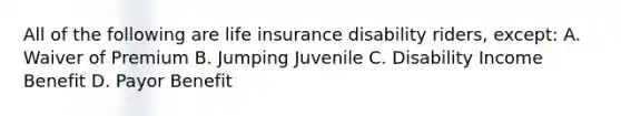 All of the following are life insurance disability riders, except: A. Waiver of Premium B. Jumping Juvenile C. Disability Income Benefit D. Payor Benefit