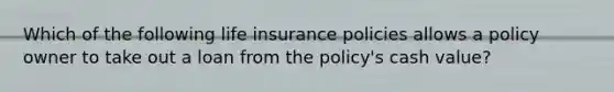 Which of the following life insurance policies allows a policy owner to take out a loan from the policy's cash value?