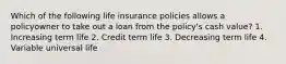 Which of the following life insurance policies allows a policyowner to take out a loan from the policy's cash value? 1. Increasing term life 2. Credit term life 3. Decreasing term life 4. Variable universal life