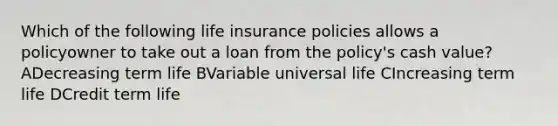 Which of the following life insurance policies allows a policyowner to take out a loan from the policy's cash value? ADecreasing term life BVariable universal life CIncreasing term life DCredit term life