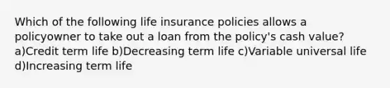 Which of the following life insurance policies allows a policyowner to take out a loan from the policy's cash value? a)Credit term life b)Decreasing term life c)Variable universal life d)Increasing term life