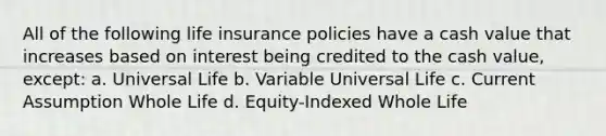 All of the following life insurance policies have a cash value that increases based on interest being credited to the cash value, except: a. Universal Life b. Variable Universal Life c. Current Assumption Whole Life d. Equity-Indexed Whole Life