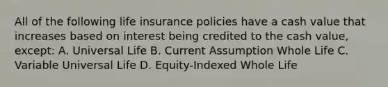 All of the following life insurance policies have a cash value that increases based on interest being credited to the cash value, except: A. Universal Life B. Current Assumption Whole Life C. Variable Universal Life D. Equity-Indexed Whole Life