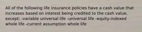 All of the following life insurance policies have a cash value that increases based on interest being credited to the cash value, except: -variable universal life -universal life -equity-indexed whole life -current assumption whole life