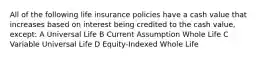 All of the following life insurance policies have a cash value that increases based on interest being credited to the cash value, except: A Universal Life B Current Assumption Whole Life C Variable Universal Life D Equity-Indexed Whole Life