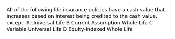 All of the following life insurance policies have a cash value that increases based on interest being credited to the cash value, except: A Universal Life B Current Assumption Whole Life C Variable Universal Life D Equity-Indexed Whole Life