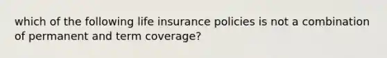 which of the following life insurance policies is not a combination of permanent and term coverage?