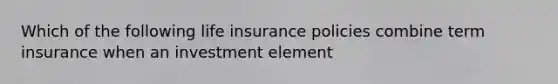 Which of the following life insurance policies combine term insurance when an investment element