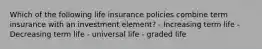 Which of the following life insurance policies combine term insurance with an investment element? - Increasing term life - Decreasing term life - universal life - graded life