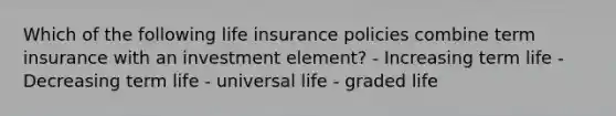 Which of the following life insurance policies combine term insurance with an investment element? - Increasing term life - Decreasing term life - universal life - graded life