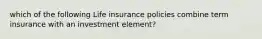 which of the following Life insurance policies combine term insurance with an investment element?