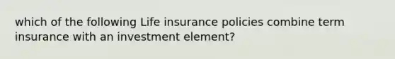 which of the following Life insurance policies combine term insurance with an investment element?