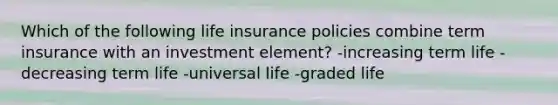 Which of the following life insurance policies combine term insurance with an investment element? -increasing term life -decreasing term life -universal life -graded life