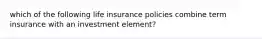 which of the following life insurance policies combine term insurance with an investment element?