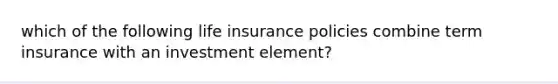 which of the following life insurance policies combine term insurance with an investment element?