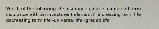 Which of the following life insurance policies combined term insurance with an investment element? -increasing term life -decreasing term life -universal life -graded life