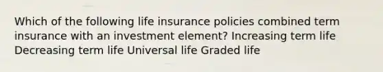 Which of the following life insurance policies combined term insurance with an investment element? Increasing term life Decreasing term life Universal life Graded life