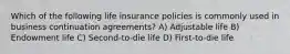 Which of the following life insurance policies is commonly used in business continuation agreements? A) Adjustable life B) Endowment life C) Second-to-die life D) First-to-die life