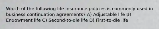 Which of the following life insurance policies is commonly used in business continuation agreements? A) Adjustable life B) Endowment life C) Second-to-die life D) First-to-die life