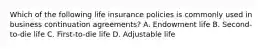 Which of the following life insurance policies is commonly used in business continuation agreements? A. Endowment life B. Second-to-die life C. First-to-die life D. Adjustable life