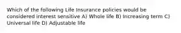 Which of the following Life Insurance policies would be considered interest sensitive A) Whole life B) Increasing term C) Universal life D) Adjustable life