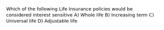 Which of the following Life Insurance policies would be considered interest sensitive A) Whole life B) Increasing term C) Universal life D) Adjustable life