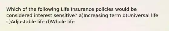 Which of the following Life Insurance policies would be considered interest sensitive? a)Increasing term b)Universal life c)Adjustable life d)Whole life