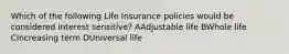 Which of the following Life Insurance policies would be considered interest sensitive? AAdjustable life BWhole life CIncreasing term DUniversal life