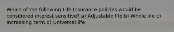 Which of the following Life Insurance policies would be considered interest sensitive? a) Adjustable life b) Whole life c) Increasing term d) Universal life