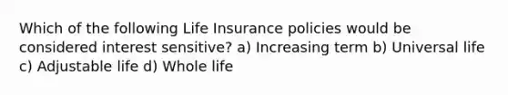 Which of the following Life Insurance policies would be considered interest sensitive? a) Increasing term b) Universal life c) Adjustable life d) Whole life