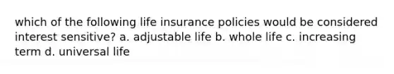 which of the following life insurance policies would be considered interest sensitive? a. adjustable life b. whole life c. increasing term d. universal life